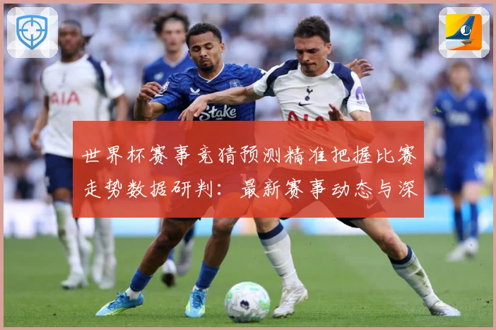 世界杯赛事竞猜预测精准把握比赛走势数据研判：最新赛事动态与深度分析