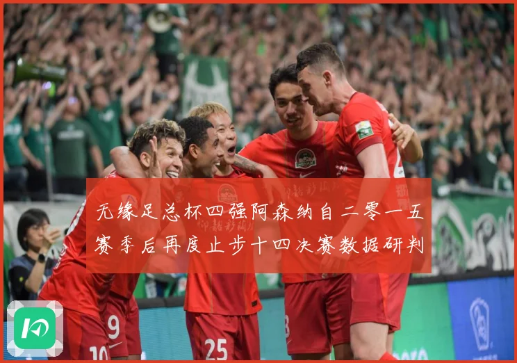 无缘足总杯四强阿森纳自二零一五赛季后再度止步十四决赛数据研判：最新赛事动态与深度分析