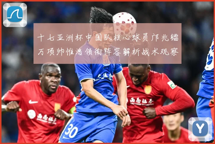 十七亚洲杯中国队核心球员邝兆镭万项帅惟浩领衔阵容解析战术观察：最新赛事动态与深度分析