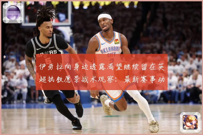 伊劳拉向身边透露渴望继续留在英超执教愿景战术观察：最新赛事动态与深度分析