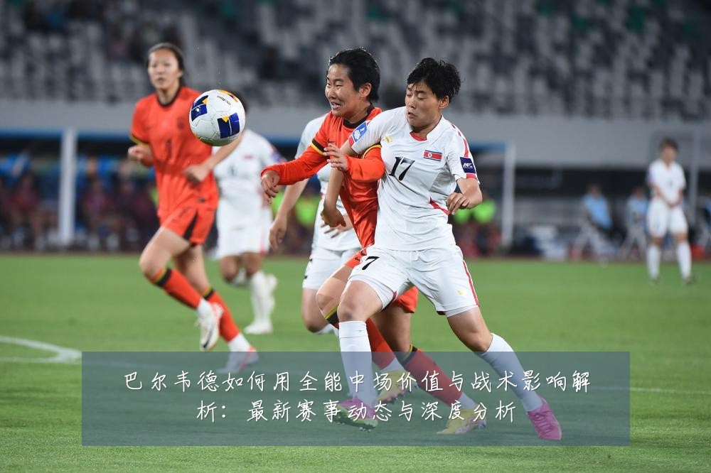 巴尔韦德如何用全能中场价值与战术影响解析:最新赛事动态与深度分析