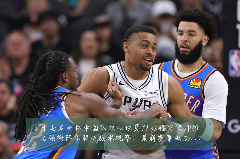 十七亚洲杯中国队核心球员邝兆镭万项帅惟浩领衔阵容解析战术观察:最新赛事动态与深度分析