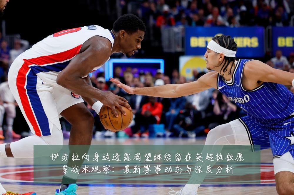 伊劳拉向身边透露渴望继续留在英超执教愿景战术观察:最新赛事动态与深度分析
